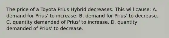 The price of a Toyota Prius Hybrid decreases. This will cause: A. demand for Prius' to increase. B. demand for Prius' to decrease. C. quantity demanded of Prius' to increase. D. quantity demanded of Prius' to decrease.