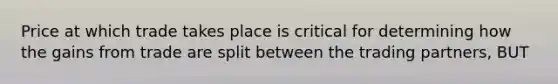 Price at which trade takes place is critical for determining how the gains from trade are split between the trading partners, BUT