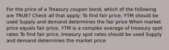 For the price of a Treasury coupon bond, which of the following are TRUE? Check all that apply: To find fair price, YTM should be used Supply and demand determines the fair price When market price equals fair price, YTM is a complex average of treasury spot rates To find fair price, treasury spot rates should be used Supply and demand determines the market price