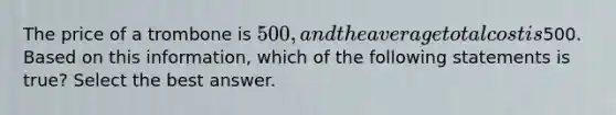 The price of a trombone is 500, and the average total cost is500. Based on this information, which of the following statements is true? Select the best answer.