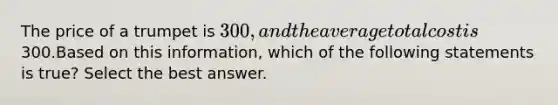 The price of a trumpet is 300, and the average total cost is300.Based on this information, which of the following statements is true? Select the best answer.