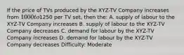 If the price of TVs produced by the XYZ-TV Company increases from 1000 to1250 per TV set, then the: A. supply of labour to the XYZ-TV Company increases B. supply of labour to the XYZ-TV Company decreases C. demand for labour by the XYZ-TV Company increases D. demand for labour by the XYZ-TV Company decreases Difficulty: Moderate