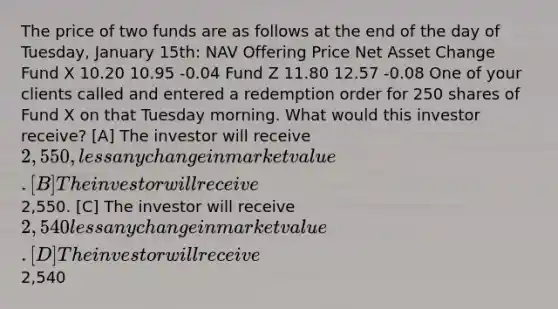 The price of two funds are as follows at the end of the day of Tuesday, January 15th: NAV Offering Price Net Asset Change Fund X 10.20 10.95 -0.04 Fund Z 11.80 12.57 -0.08 One of your clients called and entered a redemption order for 250 shares of Fund X on that Tuesday morning. What would this investor receive? [A] The investor will receive 2,550, less any change in market value.[B] The investor will receive2,550. [C] The investor will receive 2,540 less any change in market value.[D] The investor will receive2,540