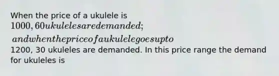 When the price of a ukulele is 1000, 60 ukuleles are demanded; and when the price of a ukulele goes up to1200, 30 ukuleles are demanded. In this price range the demand for ukuleles is