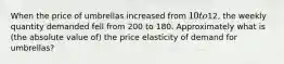 When the price of umbrellas increased from 10 to12, the weekly quantity demanded fell from 200 to 180. Approximately what is (the absolute value of) the price elasticity of demand for umbrellas?