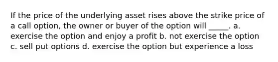 If the price of the underlying asset rises above the strike price of a call option, the owner or buyer of the option will _____. a. exercise the option and enjoy a profit b. not exercise the option c. sell put options d. exercise the option but experience a loss