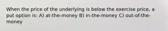 When the price of the underlying is below the exercise price, a put option is: A) at-the-money B) in-the-money C) out-of-the-money