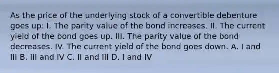 As the price of the underlying stock of a convertible debenture goes up: I. The parity value of the bond increases. II. The current yield of the bond goes up. III. The parity value of the bond decreases. IV. The current yield of the bond goes down. A. I and III B. III and IV C. II and III D. I and IV