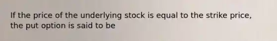 If the price of the underlying stock is equal to the strike price, the put option is said to be