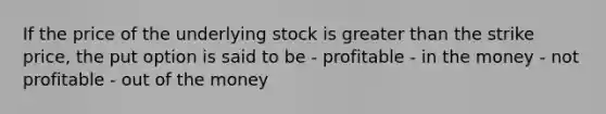 If the price of the underlying stock is greater than the strike price, the put option is said to be - profitable - in the money - not profitable - out of the money