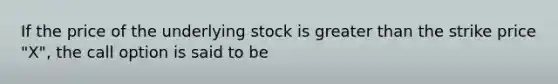 If the price of the underlying stock is greater than the strike price "X", the call option is said to be