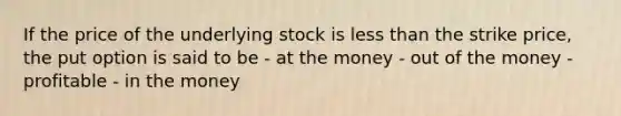 If the price of the underlying stock is less than the strike price, the put option is said to be - at the money - out of the money - profitable - in the money