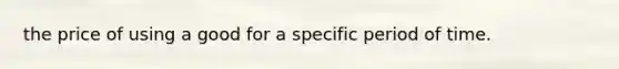 the price of using a good for a specific period of time.