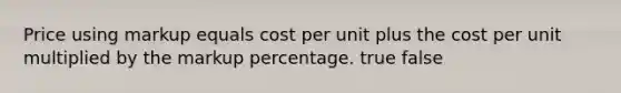 Price using markup equals cost per unit plus the cost per unit multiplied by the markup percentage. true false