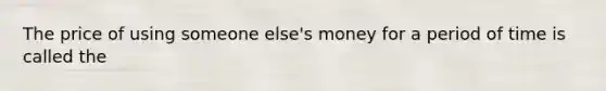 The price of using someone else's money for a period of time is called the