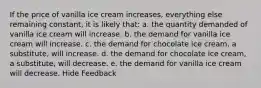 If the price of vanilla ice cream increases, everything else remaining constant, it is likely that: a. ​the quantity demanded of vanilla ice cream will increase. b. ​the demand for vanilla ice cream will increase. c. ​the demand for chocolate ice cream, a substitute, will increase. d. ​the demand for chocolate ice cream, a substitute, will decrease. e. ​the demand for vanilla ice cream will decrease. Hide Feedback