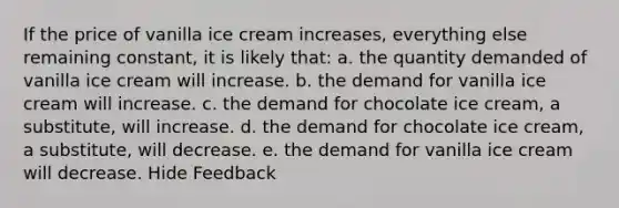 If the price of vanilla ice cream increases, everything else remaining constant, it is likely that: a. ​the quantity demanded of vanilla ice cream will increase. b. ​the demand for vanilla ice cream will increase. c. ​the demand for chocolate ice cream, a substitute, will increase. d. ​the demand for chocolate ice cream, a substitute, will decrease. e. ​the demand for vanilla ice cream will decrease. Hide Feedback