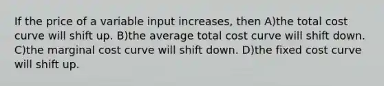 If the price of a variable input increases, then A)the total cost curve will shift up. B)the average total cost curve will shift down. C)the marginal cost curve will shift down. D)the fixed cost curve will shift up.