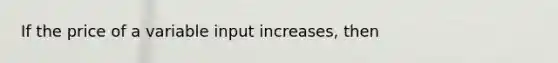 If the price of a variable input increases, then