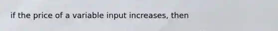 if the price of a variable input increases, then