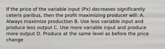 If the price of the variable input (Px) decreases significantly ceteris paribus, then the profit maximizing producer will: A. Always maximize production B. Use less variable input and produce less output C. Use more variable input and produce more output D. Produce at the same level as before the price change