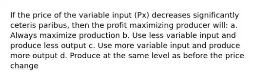 If the price of the variable input (Px) decreases significantly ceteris paribus, then the profit maximizing producer will: a. Always maximize production b. Use less variable input and produce less output c. Use more variable input and produce more output d. Produce at the same level as before the price change