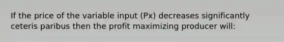 If the price of the variable input (Px) decreases significantly ceteris paribus then the profit maximizing producer will: