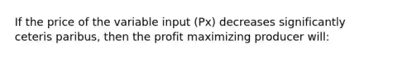 If the price of the variable input (Px) decreases significantly ceteris paribus, then the profit maximizing producer will: