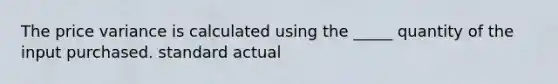 The price variance is calculated using the _____ quantity of the input purchased. standard actual