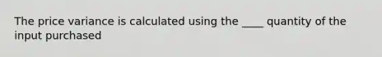 The price variance is calculated using the ____ quantity of the input purchased