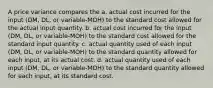 A price variance compares the a. actual cost incurred for the input (DM, DL, or variable-MOH) to the standard cost allowed for the actual input quantity. b. actual cost incurred for the input (DM, DL, or variable-MOH) to the standard cost allowed for the standard input quantity. c. actual quantity used of each input (DM, DL, or variable-MOH) to the standard quantity allowed for each input, at its actual cost. d. actual quantity used of each input (DM, DL, or variable-MOH) to the standard quantity allowed for each input, at its standard cost.