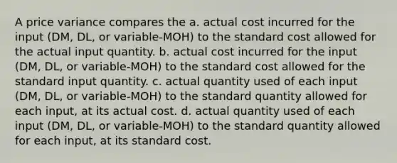 A price variance compares the a. actual cost incurred for the input (DM, DL, or variable-MOH) to the standard cost allowed for the actual input quantity. b. actual cost incurred for the input (DM, DL, or variable-MOH) to the standard cost allowed for the standard input quantity. c. actual quantity used of each input (DM, DL, or variable-MOH) to the standard quantity allowed for each input, at its actual cost. d. actual quantity used of each input (DM, DL, or variable-MOH) to the standard quantity allowed for each input, at its standard cost.