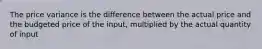 The price variance is the difference between the actual price and the budgeted price of the input, multiplied by the actual quantity of input