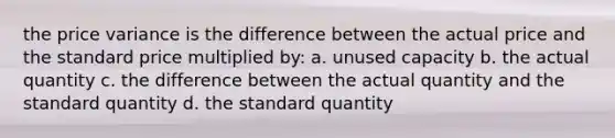 the price variance is the difference between the actual price and the standard price multiplied by: a. unused capacity b. the actual quantity c. the difference between the actual quantity and the standard quantity d. the standard quantity