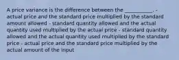 A price variance is the difference between the ___________. - actual price and the standard price multiplied by the standard amount allowed - standard quantity allowed and the actual quantity used multiplied by the actual price - standard quantity allowed and the actual quantity used multiplied by the standard price - actual price and the standard price multiplied by the actual amount of the input