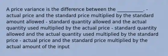 A price variance is the difference between the ___________. - actual price and the standard price multiplied by the standard amount allowed - standard quantity allowed and the actual quantity used multiplied by the actual price - standard quantity allowed and the actual quantity used multiplied by the standard price - actual price and the standard price multiplied by the actual amount of the input