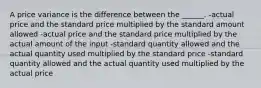 A price variance is the difference between the ______. -actual price and the standard price multiplied by the standard amount allowed -actual price and the standard price multiplied by the actual amount of the input -standard quantity allowed and the actual quantity used multiplied by the standard price -standard quantity allowed and the actual quantity used multiplied by the actual price