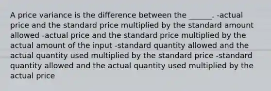 A price variance is the difference between the ______. -actual price and the standard price multiplied by the standard amount allowed -actual price and the standard price multiplied by the actual amount of the input -standard quantity allowed and the actual quantity used multiplied by the standard price -standard quantity allowed and the actual quantity used multiplied by the actual price