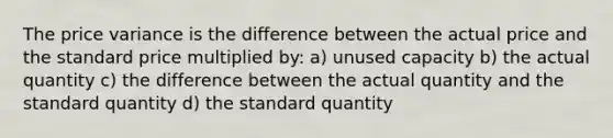 The price variance is the difference between the actual price and the standard price multiplied by: a) unused capacity b) the actual quantity c) the difference between the actual quantity and the standard quantity d) the standard quantity