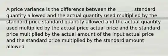 A price variance is the difference between the ______. standard quantity allowed and the actual quantity used multiplied by the standard price standard quantity allowed and the actual quantity used multiplied by the actual price actual price and the standard price multiplied by the actual amount of the input actual price and the standard price multiplied by the standard amount allowed