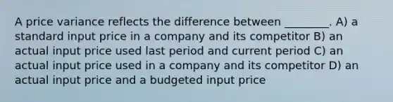 A price variance reflects the difference between ________. A) a standard input price in a company and its competitor B) an actual input price used last period and current period C) an actual input price used in a company and its competitor D) an actual input price and a budgeted input price