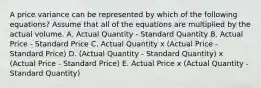 A price variance can be represented by which of the following equations? Assume that all of the equations are multiplied by the actual volume. A. Actual Quantity - Standard Quantity B. Actual Price - Standard Price C. Actual Quantity x (Actual Price - Standard Price) D. (Actual Quantity - Standard Quantity) x (Actual Price - Standard Price) E. Actual Price x (Actual Quantity - Standard Quantity)