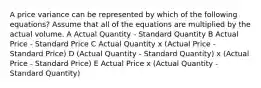 A price variance can be represented by which of the following equations? Assume that all of the equations are multiplied by the actual volume. A Actual Quantity - Standard Quantity B Actual Price - Standard Price C Actual Quantity x (Actual Price - Standard Price) D (Actual Quantity - Standard Quantity) x (Actual Price - Standard Price) E Actual Price x (Actual Quantity - Standard Quantity)