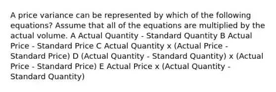 A price variance can be represented by which of the following equations? Assume that all of the equations are multiplied by the actual volume. A Actual Quantity - Standard Quantity B Actual Price - Standard Price C Actual Quantity x (Actual Price - Standard Price) D (Actual Quantity - Standard Quantity) x (Actual Price - Standard Price) E Actual Price x (Actual Quantity - Standard Quantity)