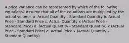 A price variance can be represented by which of the following equations? Assume that all of the equations are multiplied by the actual volume. a. Actual Quantity - Standard Quantity b. Actual Price - Standard Price c. Actual Quantity x (Actual Price - Standard Price) d. (Actual Quantity - Standard Quantity) x (Actual Price - Standard Price) e. Actual Price x (Actual Quantity - Standard Quantity)