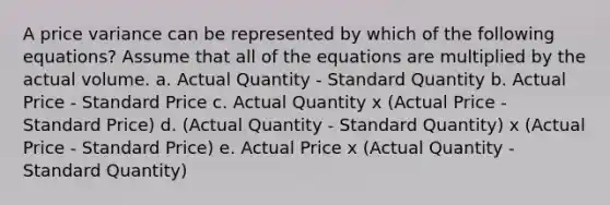 A price variance can be represented by which of the following equations? Assume that all of the equations are multiplied by the actual volume. a. Actual Quantity - Standard Quantity b. Actual Price - Standard Price c. Actual Quantity x (Actual Price - Standard Price) d. (Actual Quantity - Standard Quantity) x (Actual Price - Standard Price) e. Actual Price x (Actual Quantity - Standard Quantity)