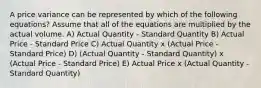 A price variance can be represented by which of the following equations? Assume that all of the equations are multiplied by the actual volume. A) Actual Quantity - Standard Quantity B) Actual Price - Standard Price C) Actual Quantity x (Actual Price - Standard Price) D) (Actual Quantity - Standard Quantity) x (Actual Price - Standard Price) E) Actual Price x (Actual Quantity - Standard Quantity)