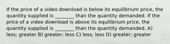 If the price of a video download is below its equilibrium price, the quantity supplied is ________ than the quantity demanded. If the price of a video download is above its equilibrium price, the quantity supplied is ________ than the quantity demanded. A) less; greater B) greater; less C) less; less D) greater; greater