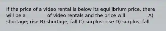 If the price of a video rental is below its equilibrium price, there will be a ________ of video rentals and the price will ________. A) shortage; rise B) shortage; fall C) surplus; rise D) surplus; fall