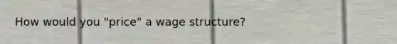 How would you "price" a wage structure?